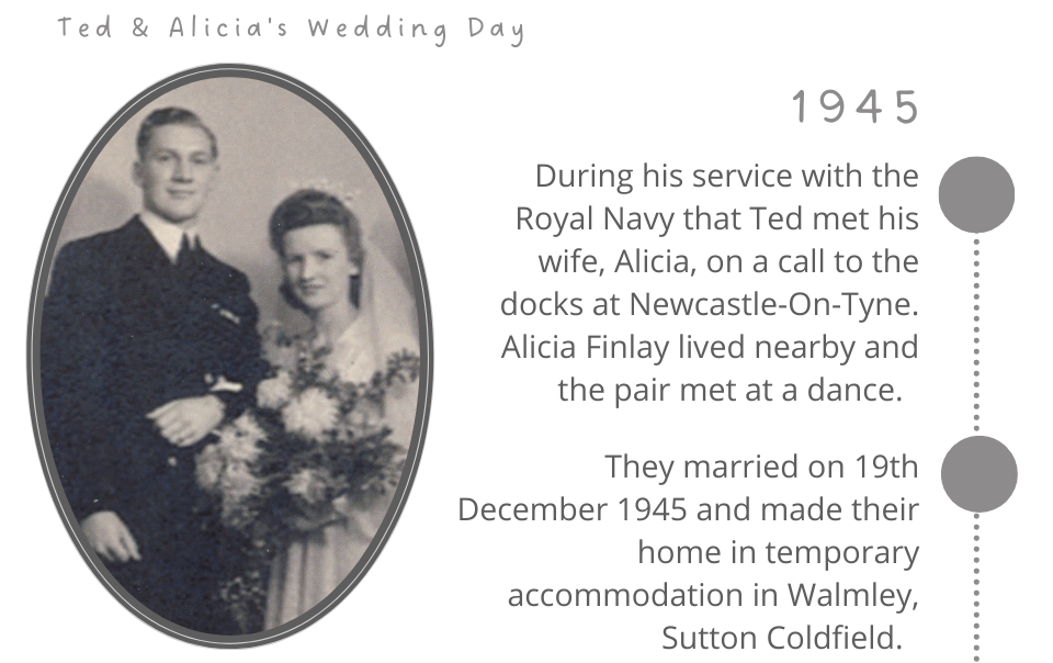 During his service with the Royal Navy that Ted met his wife, Alicia, on a call to the docks at Newcastle-On-Tyne. Alicia Finlay lived nearby and the pair met at a dance.